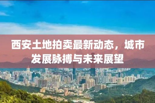 西安土地拍卖最新动态，城市发展脉搏与未来展望