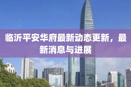 临沂平安华府最新动态更新，最新消息与进展