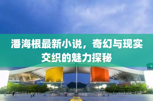 潘海根最新小说，奇幻与现实交织的魅力探秘