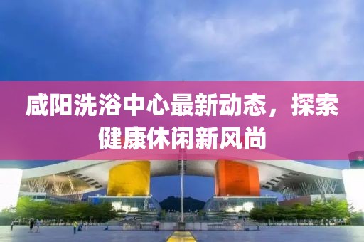 咸阳洗浴中心最新动态，探索健康休闲新风尚