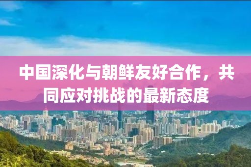 中国深化与朝鲜友好合作，共同应对挑战的最新态度