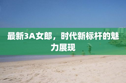 最新3A女郎，时代新标杆的魅力展现