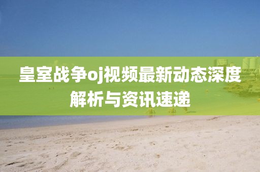 皇室战争oj视频最新动态深度解析与资讯速递