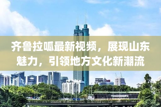 齐鲁拉呱最新视频，展现山东魅力，引领地方文化新潮流