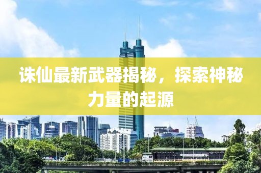 诛仙最新武器揭秘，探索神秘力量的起源