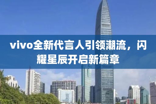 vivo全新代言人引领潮流，闪耀星辰开启新篇章