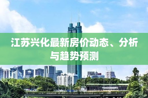 江苏兴化最新房价动态、分析与趋势预测