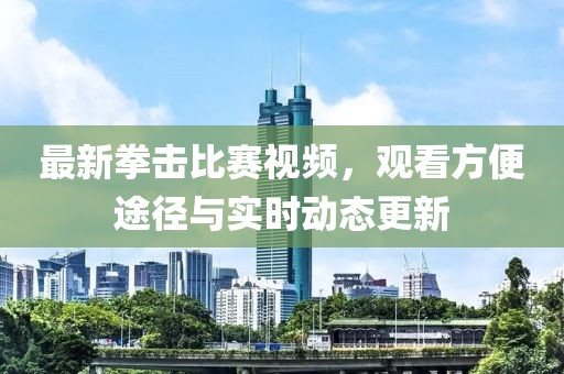 最新拳击比赛视频，观看方便途径与实时动态更新