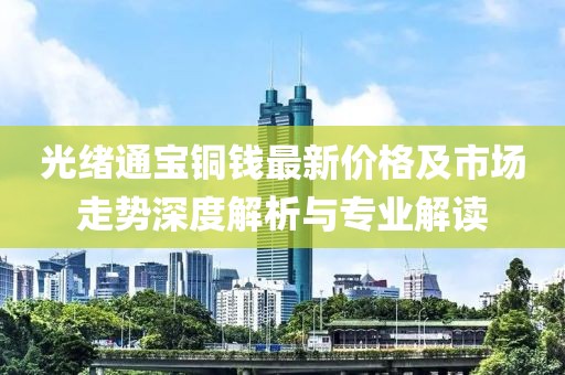 光绪通宝铜钱最新价格及市场走势深度解析与专业解读