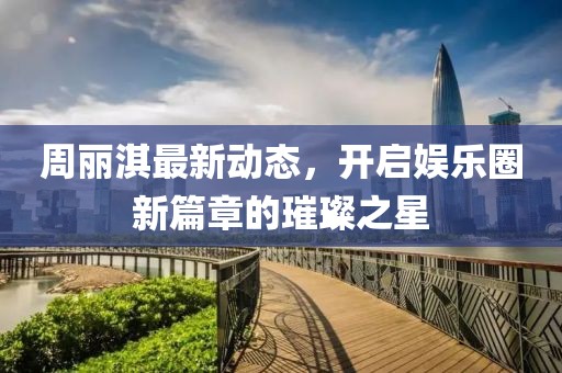 周丽淇最新动态，开启娱乐圈新篇章的璀璨之星