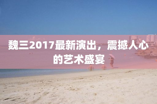 魏三2017最新演出，震撼人心的艺术盛宴