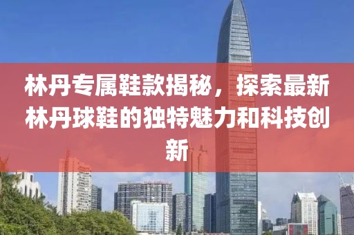 林丹专属鞋款揭秘，探索最新林丹球鞋的独特魅力和科技创新