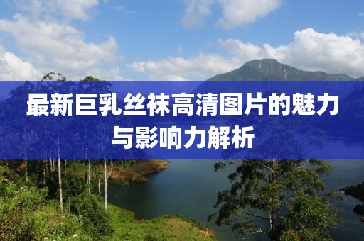 最新巨乳丝袜高清图片的魅力与影响力解析
