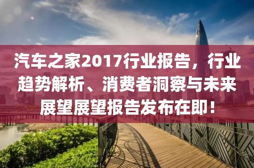 汽车之家2017行业报告，行业趋势解析、消费者洞察与未来展望展望报告发布在即！