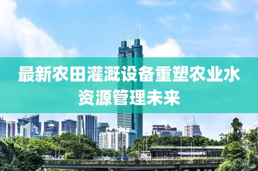 最新农田灌溉设备重塑农业水资源管理未来