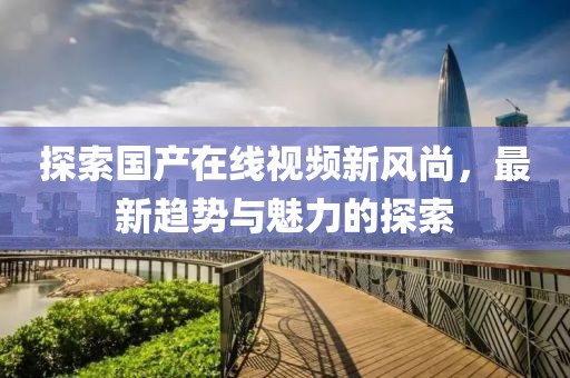 探索国产在线视频新风尚，最新趋势与魅力的探索