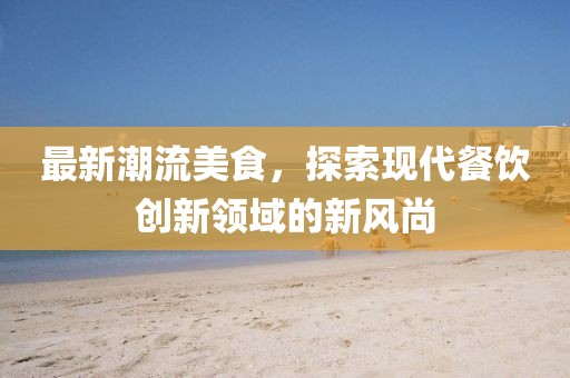 最新潮流美食，探索现代餐饮创新领域的新风尚