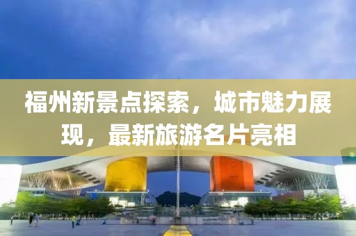 福州新景点探索，城市魅力展现，最新旅游名片亮相