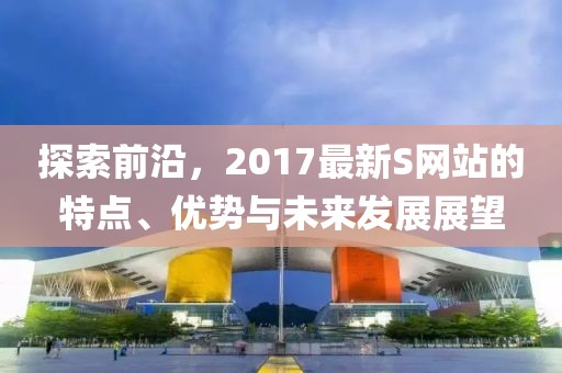 探索前沿，2017最新S网站的特点、优势与未来发展展望