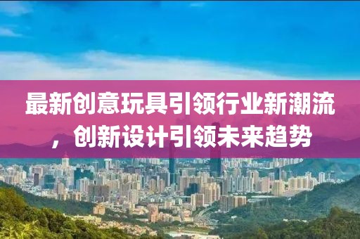 最新创意玩具引领行业新潮流，创新设计引领未来趋势
