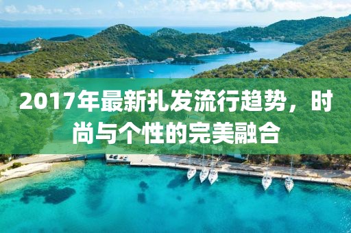 2017年最新扎发流行趋势，时尚与个性的完美融合