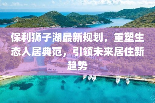 保利狮子湖最新规划，重塑生态人居典范，引领未来居住新趋势