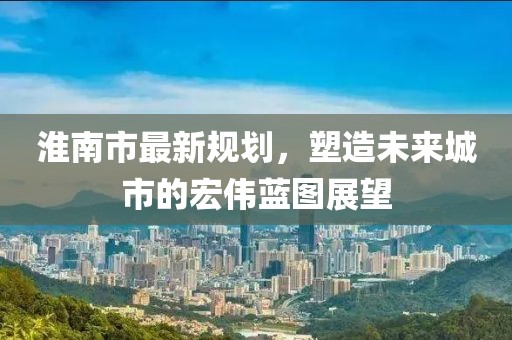 淮南市最新规划，塑造未来城市的宏伟蓝图展望