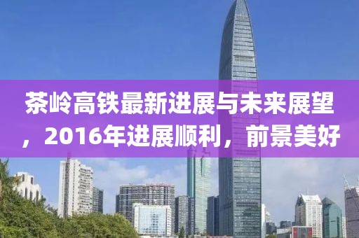 茶岭高铁最新进展与未来展望，2016年进展顺利，前景美好