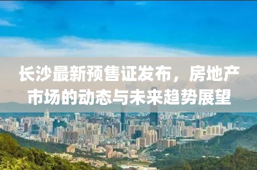 长沙最新预售证发布，房地产市场的动态与未来趋势展望
