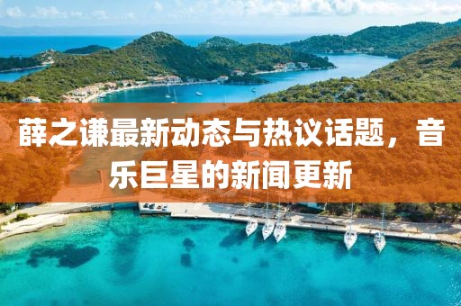 薛之谦最新动态与热议话题，音乐巨星的新闻更新
