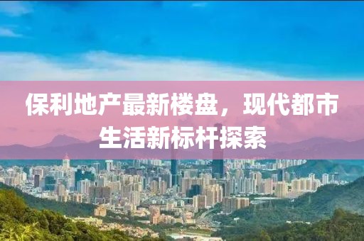 保利地产最新楼盘，现代都市生活新标杆探索