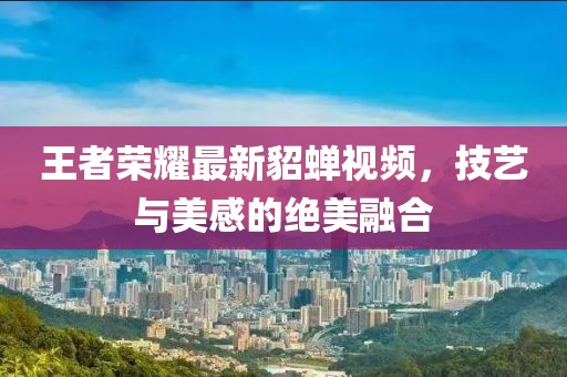 王者荣耀最新貂蝉视频，技艺与美感的绝美融合