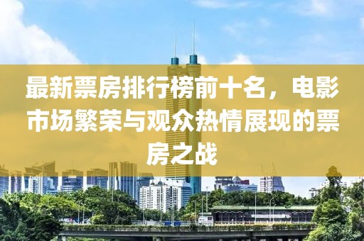 最新票房排行榜前十名，电影市场繁荣与观众热情展现的票房之战
