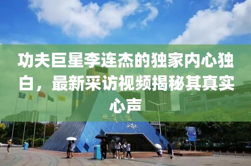 功夫巨星李连杰的独家内心独白，最新采访视频揭秘其真实心声
