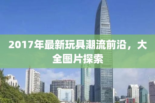 2017年最新玩具潮流前沿，大全图片探索