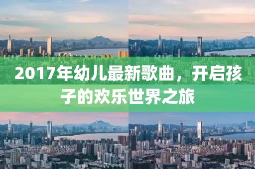 2017年幼儿最新歌曲，开启孩子的欢乐世界之旅