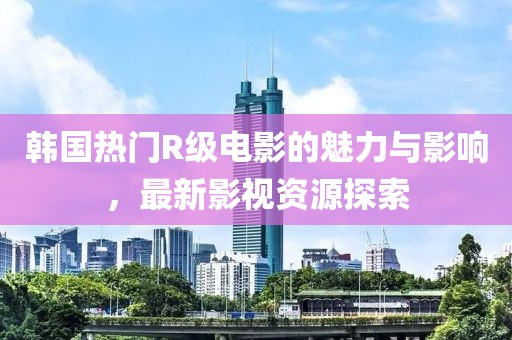 韩国热门R级电影的魅力与影响，最新影视资源探索