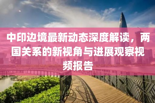 中印边境最新动态深度解读，两国关系的新视角与进展观察视频报告
