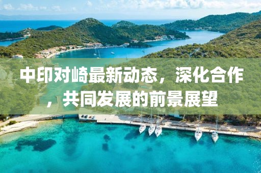 中印对崎最新动态，深化合作，共同发展的前景展望