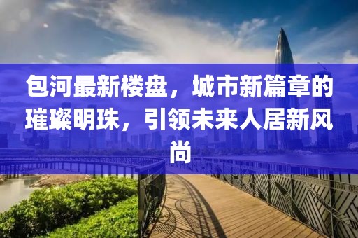 包河最新楼盘，城市新篇章的璀璨明珠，引领未来人居新风尚