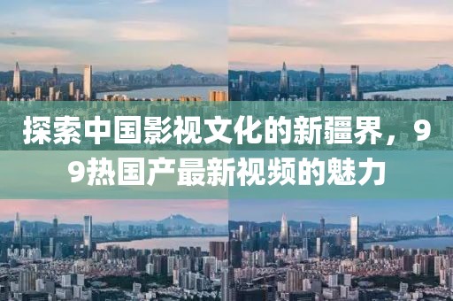 探索中国影视文化的新疆界，99热国产最新视频的魅力