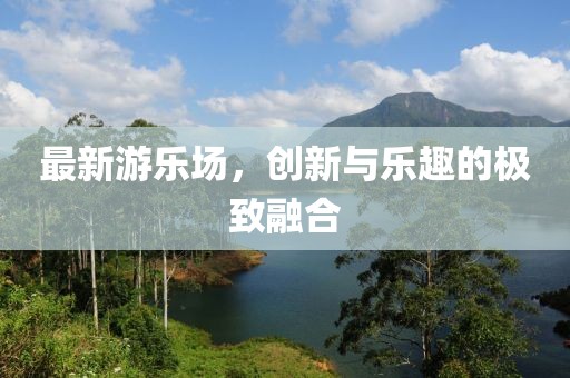 最新游乐场，创新与乐趣的极致融合