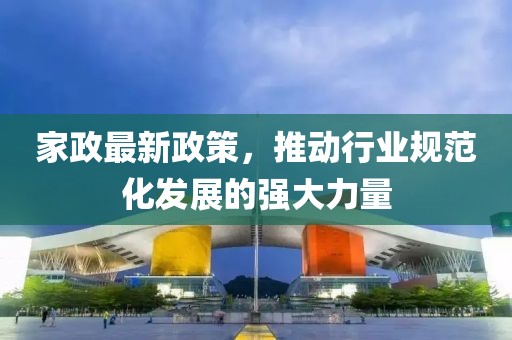 家政最新政策，推动行业规范化发展的强大力量