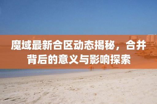 魔域最新合区动态揭秘，合并背后的意义与影响探索