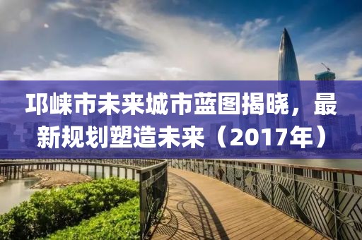 邛崃市未来城市蓝图揭晓，最新规划塑造未来（2017年）