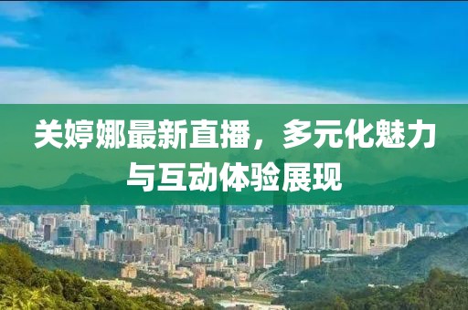 关婷娜最新直播，多元化魅力与互动体验展现