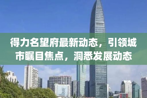 得力名望府最新动态，引领城市瞩目焦点，洞悉发展动态