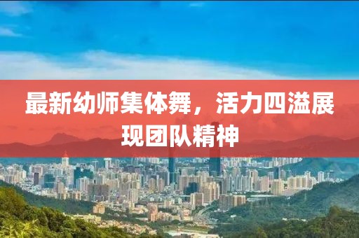 最新幼师集体舞，活力四溢展现团队精神