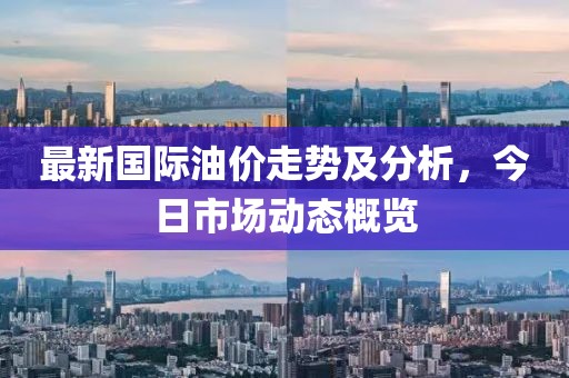 最新国际油价走势及分析，今日市场动态概览