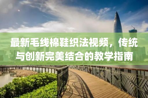 最新毛线棉鞋织法视频，传统与创新完美结合的教学指南